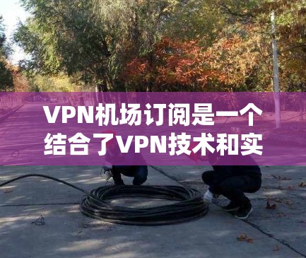 VPN机场订阅是一个结合了VPN技术和实际应用场景的服务模式。以下是详细的信息