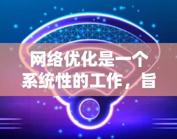 网络优化是一个系统性的工作，旨在提升网站的用户体验、性能和竞争力。以下是对网络优化的详细总结，涵盖了从用户界面到用户体验的各个方面