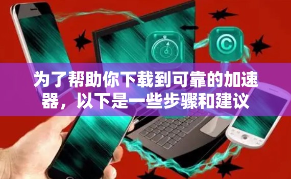 为了帮助你下载到可靠的加速器，以下是一些步骤和建议
