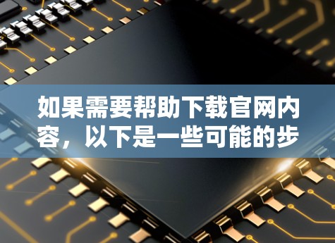 如果需要帮助下载官网内容，以下是一些可能的步骤和方法