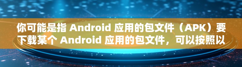 你可能是指 Android 应用的包文件（APK）要下载某个 Android 应用的包文件，可以按照以下步骤操作