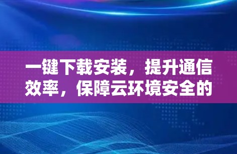 一键下载安装，提升通信效率，保障云环境安全的高效解决方案