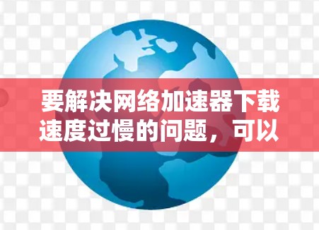 要解决网络加速器下载速度过慢的问题，可以按照以下步骤进行