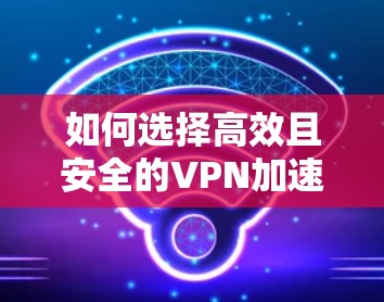 如何选择高效且安全的VPN加速软件，你的关键选择