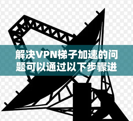 解决VPN梯子加速的问题可以通过以下步骤进行