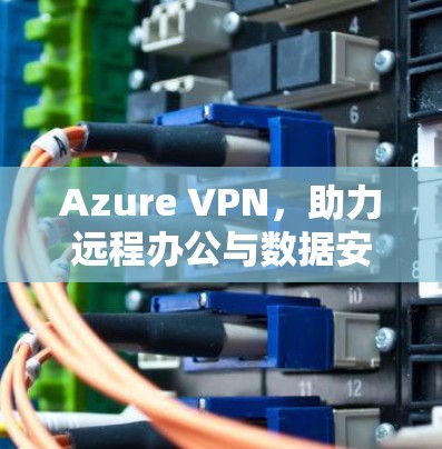 Azure VPN，助力远程办公与数据安全的高效解决方案
