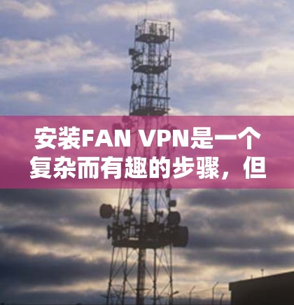 安装FAN VPN是一个复杂而有趣的步骤,但只要耐心和细致,我相信你可以成功完成。以下是一个详细且结构化的安装和使用指南,帮助你顺利安装并使用FAN VPN 安装FAN VPN是一个复杂而有趣的步骤,但只要耐心和细致,我相信你可以成功完成。以下是一个详细且结构化的安装和使用指南,帮助你顺利安装并使用FAN VPN