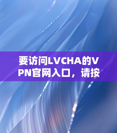 要访问LVCHA的VPN官网入口,请按照以下步骤操作 要访问LVCHA的VPN官网入口,请按照以下步骤操作