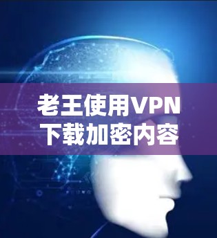 老王使用VPN下载加密内容可能的原因包括以下几个方面 老王使用VPN下载加密内容可能的原因包括以下几个方面