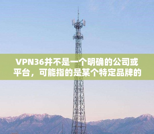 VPN36并不是一个明确的公司或平台,可能指的是某个特定品牌的VPN服务。如果你指的是 网联 的 VPN 36,它可能是一种订阅服务,提供免费的 3 天访问,或者付费的 5 天或 6 天套餐 VPN36并不是一个明确的公司或平台,可能指的是某个特定品牌的VPN服务。如果你指的是 网联 的 VPN 36,它可能是一种订阅服务,提供免费的 3 天访问,或者付费的 5 天或 6 天套餐