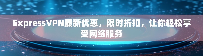 ExpressVPN最新优惠，限时折扣，让你轻松享受网络服务