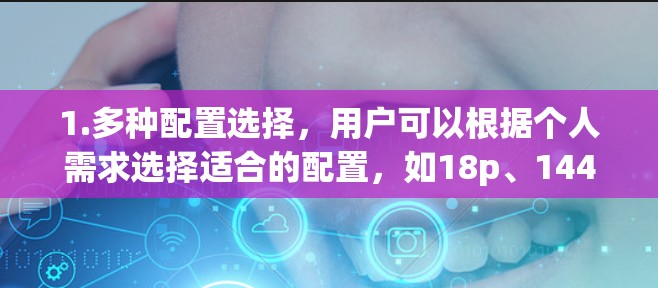 1.多种配置选择,用户可以根据个人需求选择适合的配置,如18p、144p或4K速度,以及支持多设备同步的设置 1.多种配置选择,用户可以根据个人需求选择适合的配置,如18p、144p或4K速度,以及支持多设备同步的设置