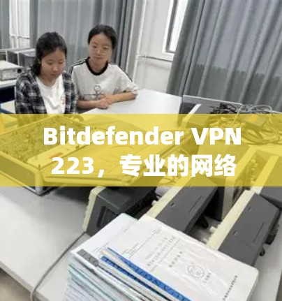 Bitdefender VPN 223,专业的网络防护与用户体验 Bitdefender VPN 223,专业的网络防护与用户体验