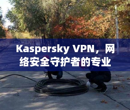 Kaspersky VPN,网络安全守护者的专业解决方案 Kaspersky VPN,网络安全守护者的专业解决方案