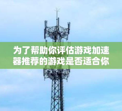 为了帮助你评估游戏加速器推荐的游戏是否适合你，以下是一些步骤和建议