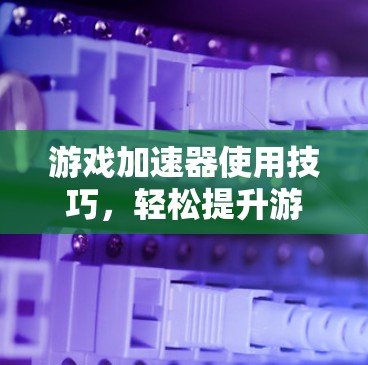 游戏加速器使用技巧,轻松提升游戏流畅度 游戏加速器使用技巧,轻松提升游戏流畅度