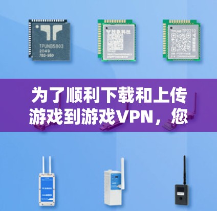 为了顺利下载和上传游戏到游戏VPN，您可以按照以下步骤操作