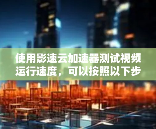 使用影速云加速器测试视频运行速度，可以按照以下步骤进行