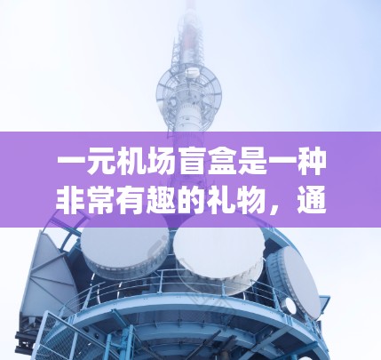 一元机场盲盒是一种非常有趣的礼物,通常是指在机场或 traveling 的时候,通过盲盒的方式收到一些特别的东西,比如优惠券、积分、兑换码或随身携带的礼物。以下是一些常见的机场盲盒内容和推荐 一元机场盲盒是一种非常有趣的礼物,通常是指在机场或 traveling 的时候,通过盲盒的方式收到一些特别的东西,比如优惠券、积分、兑换码或随身携带的礼物。以下是一些常见的机场盲盒内容和推荐