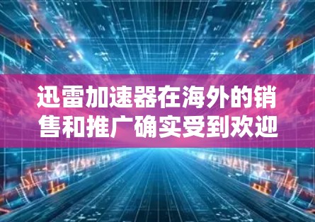 迅雷加速器在海外的销售和推广确实受到欢迎，主要原因包括以下几点