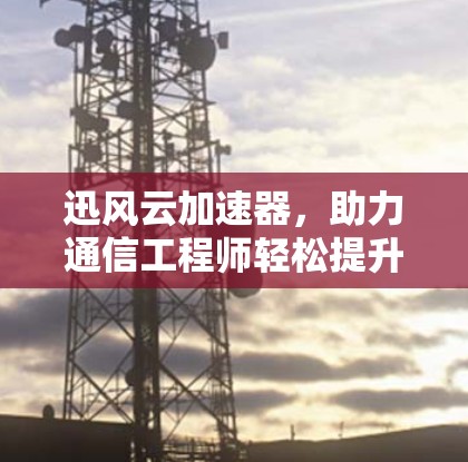 迅风云加速器，助力通信工程师轻松提升网络性能