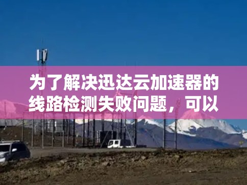 为了解决迅达云加速器的线路检测失败问题，可以按照以下步骤进行排查和解决