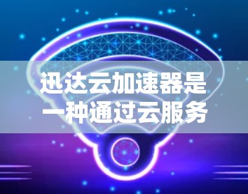 迅达云加速器是一种通过云服务提供加速功能的工具，帮助用户更快地下载所需文件。以下是使用迅达云加速器的步骤和注意事项