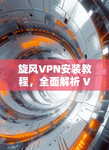 旋风VPN安装教程,全面解析 VPN 安装流程与注意事项 旋风VPN安装教程,全面解析 VPN 安装流程与注意事项