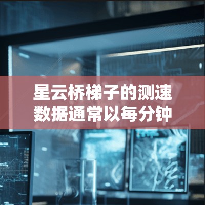 星云桥梯子的测速数据通常以每分钟3米到38米为标准，具体数值可能因地区、车辆使用情况和测试条件而有所不同。以下是详细的分析和建议