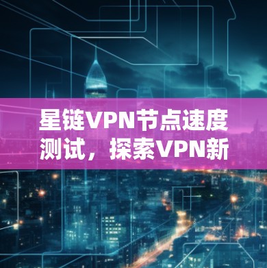 星链VPN节点速度测试,探索VPN新形态的网络挑战 星链VPN节点速度测试,探索VPN新形态的网络挑战