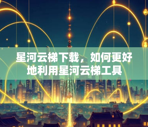 星河云梯下载,如何更好地利用星河云梯工具 星河云梯下载,如何更好地利用星河云梯工具