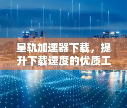 星轨加速器下载，提升下载速度的优质工具推荐