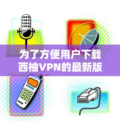 为了方便用户下载西柚VPN的最新版本，以下是一些步骤和建议
