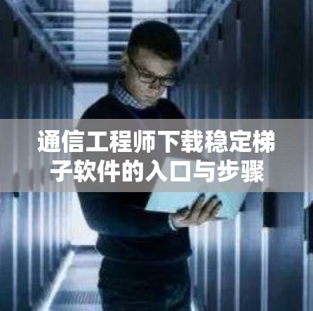 通信工程师下载稳定梯子软件的入口与步骤