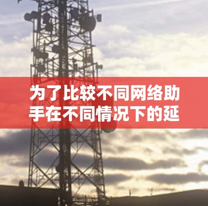 为了比较不同网络助手在不同情况下的延迟性能,可以按照以下步骤进行测试和分析 为了比较不同网络助手在不同情况下的延迟性能,可以按照以下步骤进行测试和分析