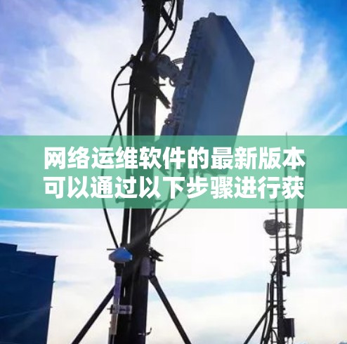 网络运维软件的最新版本可以通过以下步骤进行获取和选择 网络运维软件的最新版本可以通过以下步骤进行获取和选择