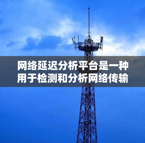 网络延迟分析平台是一种用于检测和分析网络传输数据时间延迟的工具，广泛应用于企业网络优化、实时监控和安全评估等领域。以下是对其关键功能和特点的详细介绍