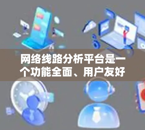 网络线路分析平台是一个功能全面、用户友好的工具，旨在帮助用户进行网络性能评估和优化。以下是该平台的主要功能和使用方法的总结