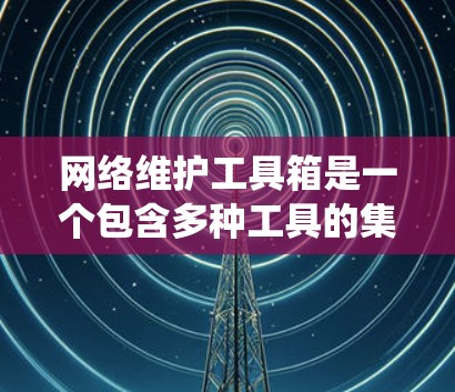 网络维护工具箱是一个包含多种工具的集合，旨在帮助用户管理、维护和优化网络设备和系统。以下是对工具箱功能和使用的总结