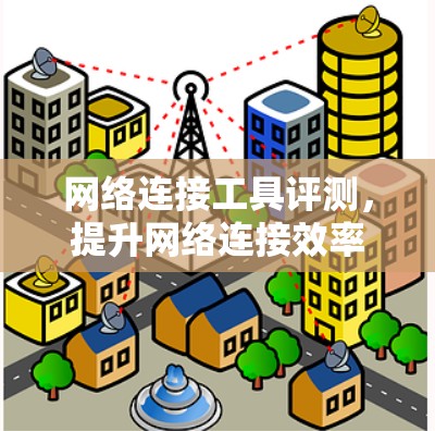 网络连接工具评测,提升网络连接效率的解决方案 网络连接工具评测,提升网络连接效率的解决方案