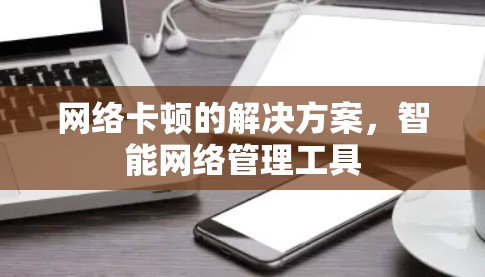 网络卡顿的解决方案,智能网络管理工具 网络卡顿的解决方案,智能网络管理工具