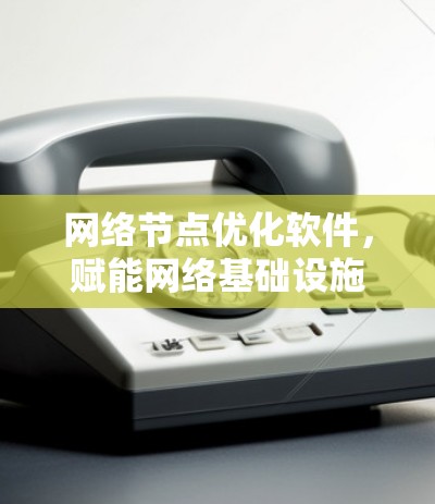 网络节点优化软件,赋能网络基础设施,提升网络性能与用户体验 网络节点优化软件,赋能网络基础设施,提升网络性能与用户体验