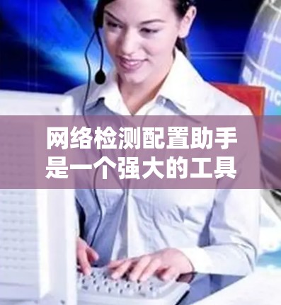 网络检测配置助手是一个强大的工具，用于管理网络设备的健康状态，自动调整配置以提高设备可靠性和安全性。以下是对该工具的详细总结和使用指南