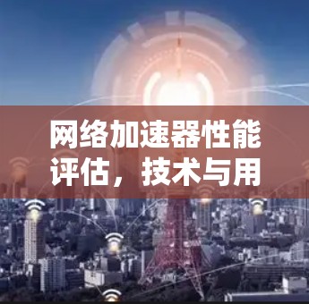 网络加速器性能评估,技术与用户体验对比 网络加速器性能评估,技术与用户体验对比