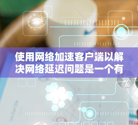 使用网络加速客户端以解决网络延迟问题是一个有效的策略，以下是一步步的建议