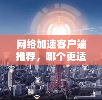 网络加速客户端推荐,哪个更适合你? 网络加速客户端推荐,哪个更适合你?