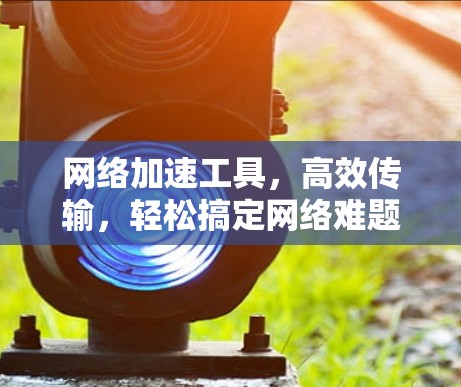 网络加速工具,高效传输,轻松搞定网络难题 网络加速工具,高效传输,轻松搞定网络难题