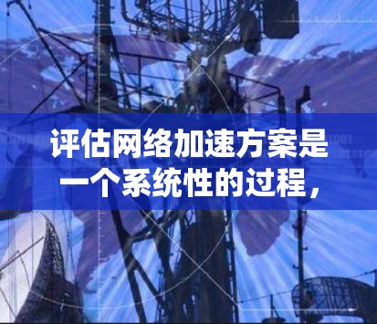 评估网络加速方案是一个系统性的过程，涉及多个方面，以下是一个结构化的评估框架