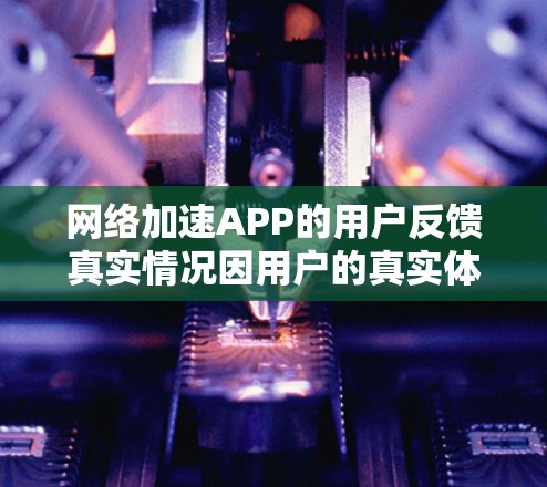 网络加速APP的用户反馈真实情况因用户的真实体验而异，通常需要仔细收集用户的真实反馈并分析其内容，包括加速速度、使用体验、功能支持以及价格等方面，同时考虑用户可能隐藏的信息。以下是根据分析整理的结果