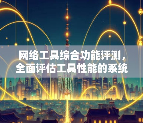 网络工具综合功能评测,全面评估工具性能的系统方法 网络工具综合功能评测,全面评估工具性能的系统方法
